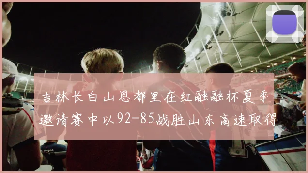 吉林长白山恩都里在红融融杯夏季邀请赛中以92-85战胜山东高速取得胜利