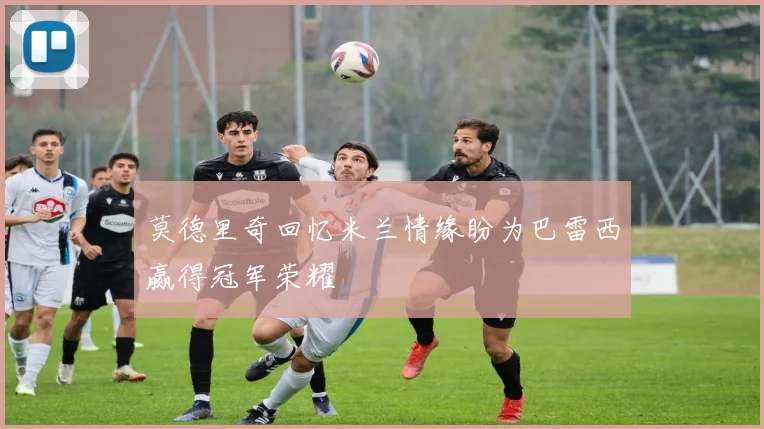 莫德里奇回忆米兰情缘盼为巴雷西赢得冠军荣耀