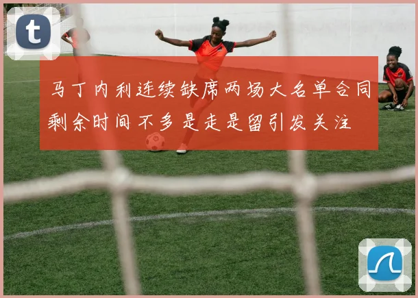 马丁内利连续缺席两场大名单合同剩余时间不多是走是留引发关注
