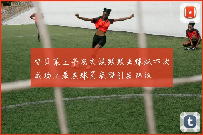 登贝莱上半场失误频频丢球权四次成场上最差球员表现引发热议