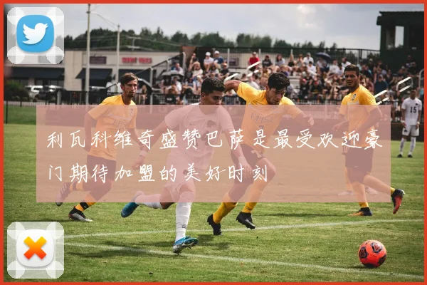 利瓦科维奇盛赞巴萨是最受欢迎豪门期待加盟的美好时刻