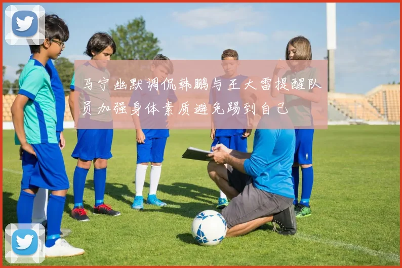 马宁幽默调侃韩鹏与王大雷提醒队员加强身体素质避免踢到自己