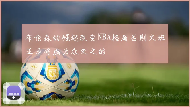 布伦森的崛起改变NBA格局否则文班亚马将成为众矢之的