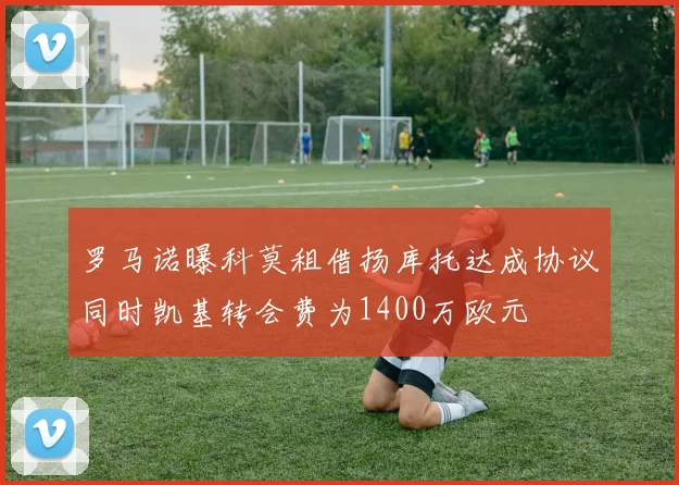 罗马诺曝科莫租借扬库托达成协议同时凯基转会费为1400万欧元