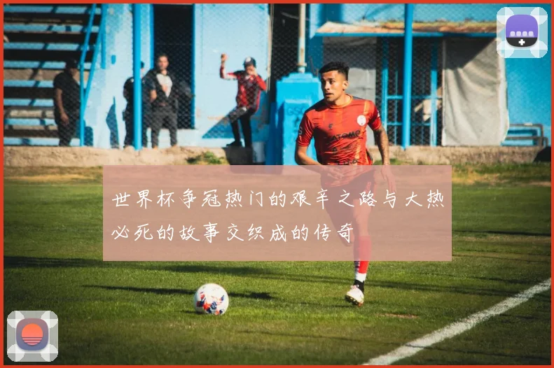 世界杯争冠热门的艰辛之路与大热必死的故事交织成的传奇