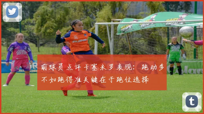 前球员点评卡塞米罗表现：跑动多不如跑得准关键在于跑位选择