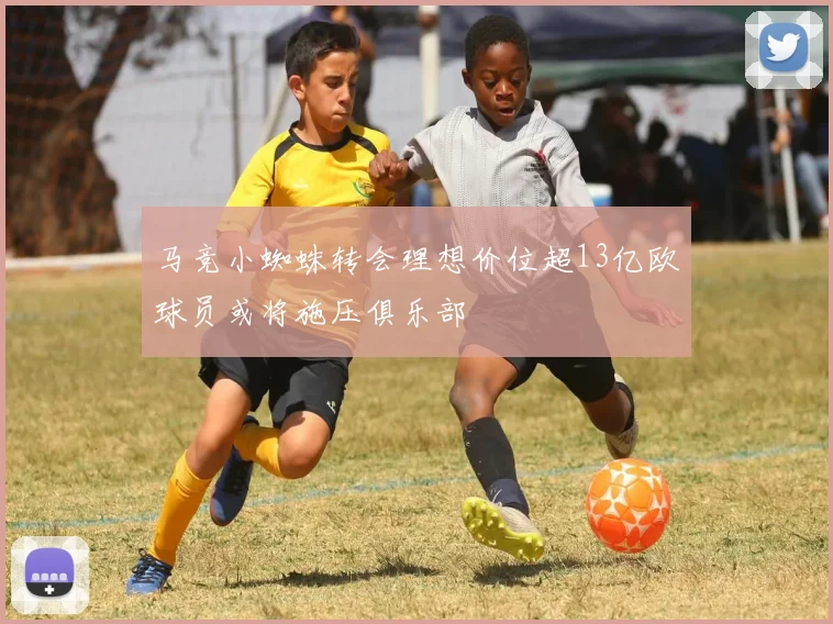 马竞小蜘蛛转会理想价位超13亿欧球员或将施压俱乐部