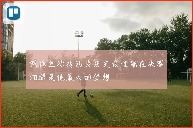 佩德里称梅西为历史最佳能在决赛相遇是他最大的梦想