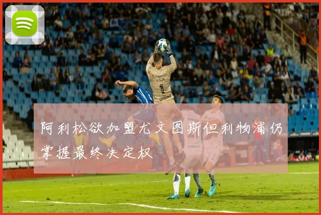 阿利松欲加盟尤文图斯但利物浦仍掌握最终决定权
