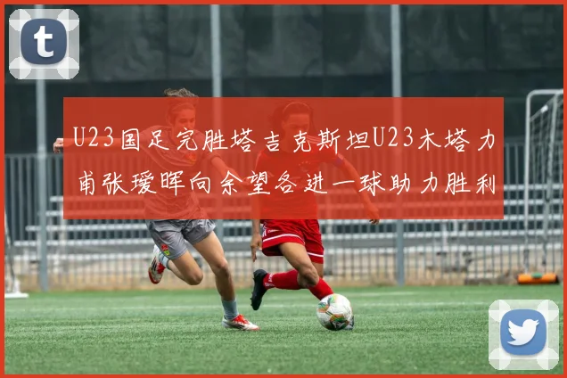 U23国足完胜塔吉克斯坦U23木塔力甫张瑷晖向余望各进一球助力胜利