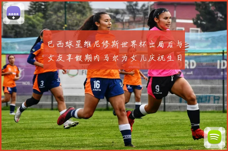 巴西球星维尼修斯世界杯出局后与女友享假期内马尔为女儿庆祝生日