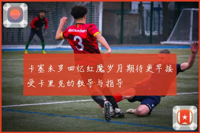 卡塞米罗回忆红魔岁月期待更早接受卡里克的教导与指导