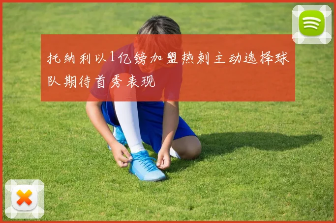 托纳利以1亿镑加盟热刺主动选择球队期待首秀表现