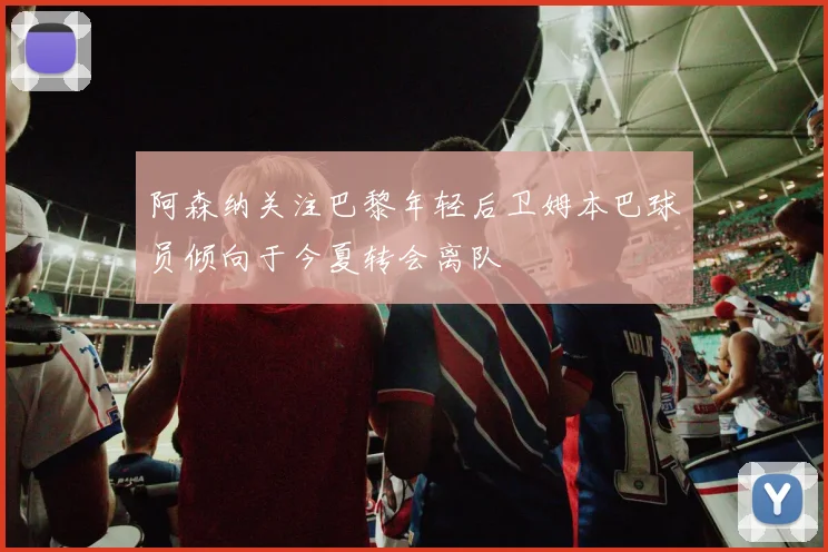 阿森纳关注巴黎年轻后卫姆本巴球员倾向于今夏转会离队