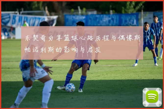 东契奇分享篮球心路历程与偶像斯帕诺利斯的影响与启发