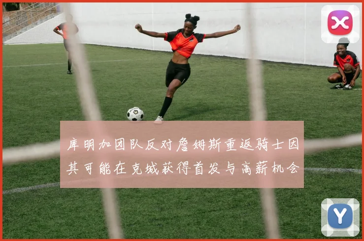 库明加团队反对詹姆斯重返骑士因其可能在克城获得首发与高薪机会