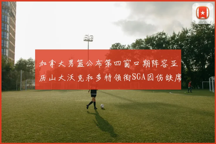 加拿大男篮公布第四窗口期阵容亚历山大沃克和多特领衔SGA因伤缺席