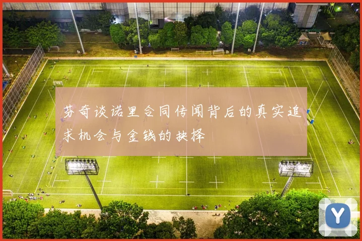 芬奇谈诺里合同传闻背后的真实追求机会与金钱的抉择