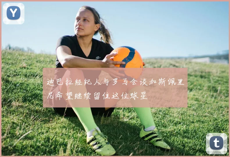 迪巴拉经纪人与罗马会谈加斯佩里尼希望继续留住这位球星