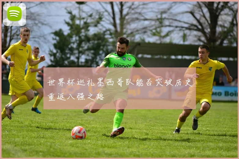 世界杯巡礼墨西哥队能否突破历史重返八强之路