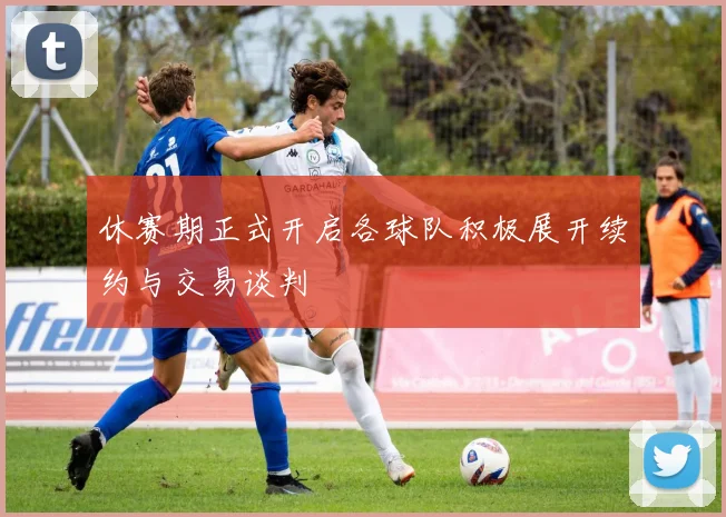 休赛期正式开启各球队积极展开续约与交易谈判