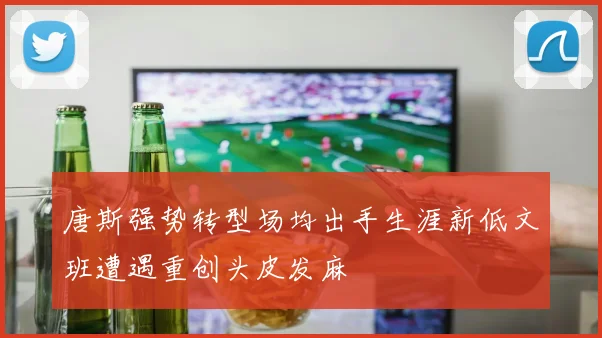 唐斯强势转型场均出手生涯新低文班遭遇重创头皮发麻