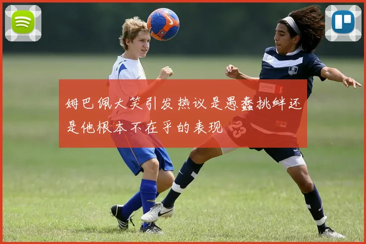 姆巴佩大笑引发热议是愚蠢挑衅还是他根本不在乎的表现